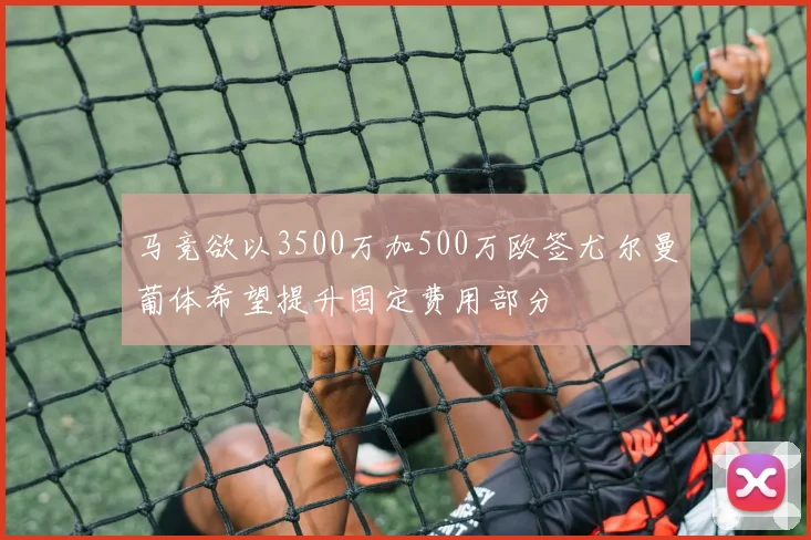 马竞欲以3500万加500万欧签尤尔曼葡体希望提升固定费用部分