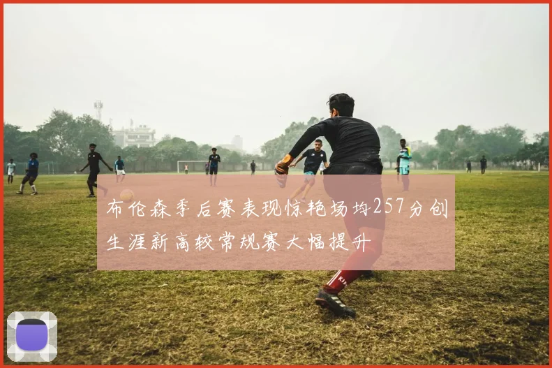 布伦森季后赛表现惊艳场均257分创生涯新高较常规赛大幅提升