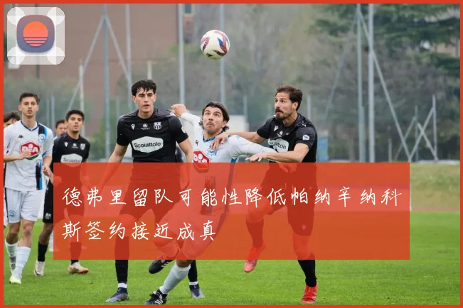 德弗里留队可能性降低帕纳辛纳科斯签约接近成真