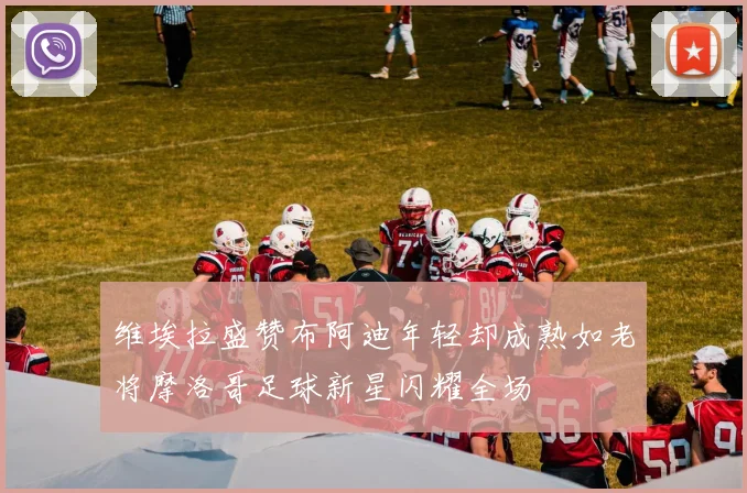 维埃拉盛赞布阿迪年轻却成熟如老将摩洛哥足球新星闪耀全场