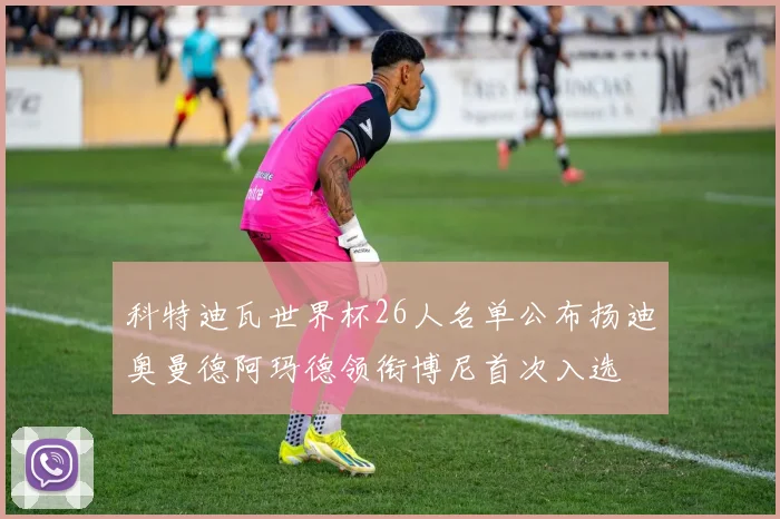 科特迪瓦世界杯26人名单公布扬迪奥曼德阿玛德领衔博尼首次入选