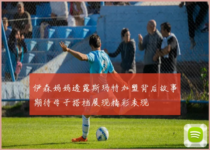 伊森妈妈透露斯玛特加盟背后故事期待母子搭档展现精彩表现