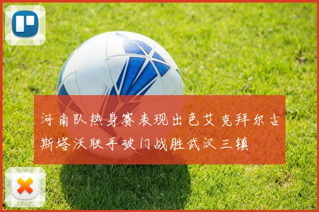 河南队热身赛表现出色艾克拜尔古斯塔沃联手破门战胜武汉三镇