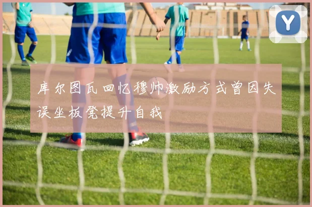 库尔图瓦回忆穆帅激励方式曾因失误坐板凳提升自我