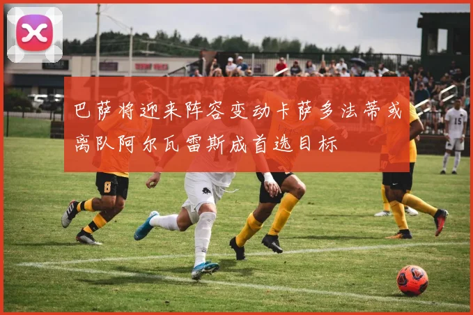 巴萨将迎来阵容变动卡萨多法蒂或离队阿尔瓦雷斯成首选目标