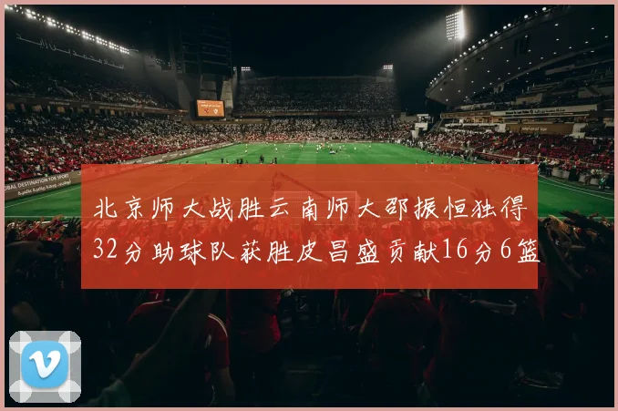 北京师大战胜云南师大邵振恒独得32分助球队获胜皮昌盛贡献16分6篮板5助攻