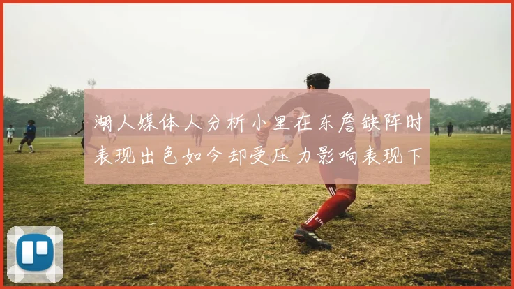 湖人媒体人分析小里在东詹缺阵时表现出色如今却受压力影响表现下滑