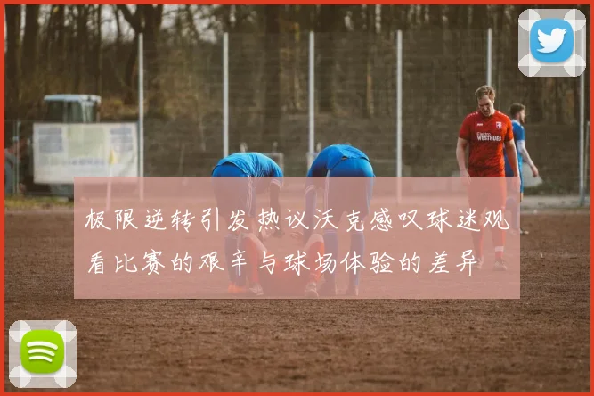 极限逆转引发热议沃克感叹球迷观看比赛的艰辛与球场体验的差异