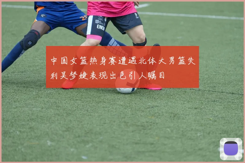 中国女篮热身赛遭遇北体大男篮失利吴梦婕表现出色引人瞩目
