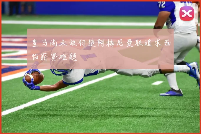 皇马尚未放行楚阿梅尼曼联追求面临薪资难题