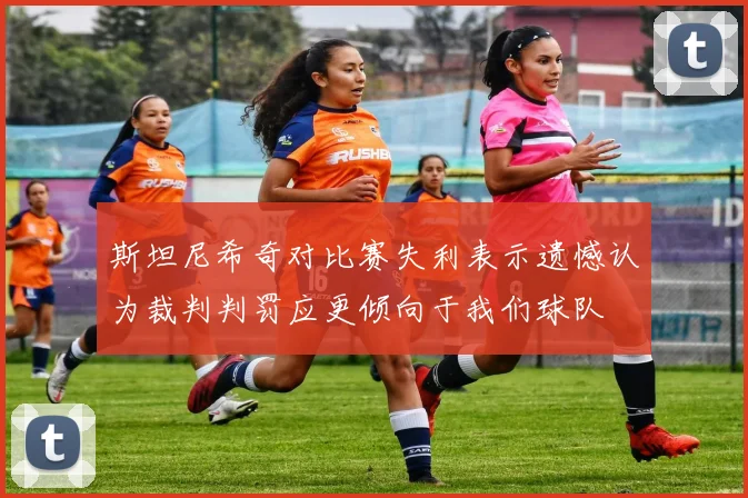 斯坦尼希奇对比赛失利表示遗憾认为裁判判罚应更倾向于我们球队