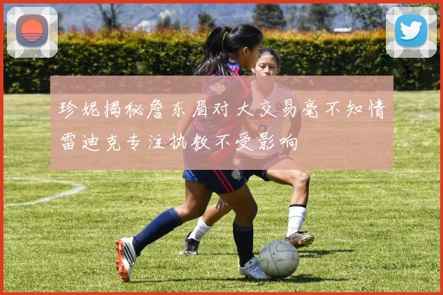 珍妮揭秘詹东眉对大交易毫不知情雷迪克专注执教不受影响