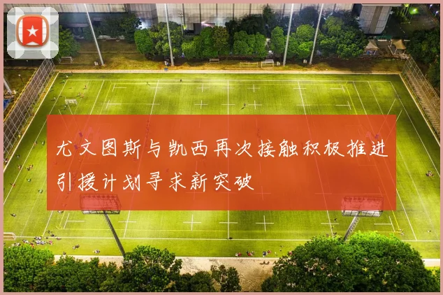 尤文图斯与凯西再次接触积极推进引援计划寻求新突破