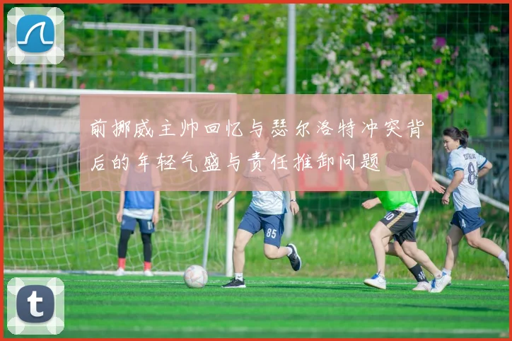 前挪威主帅回忆与瑟尔洛特冲突背后的年轻气盛与责任推卸问题