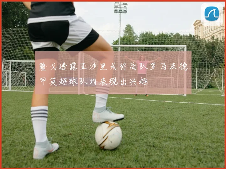 隆戈透露亚沙里或将离队罗马及德甲英超球队均表现出兴趣