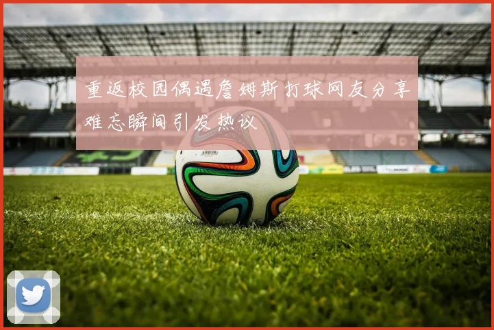 重返校园偶遇詹姆斯打球网友分享难忘瞬间引发热议