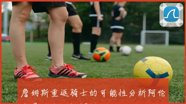 詹姆斯重返骑士的可能性分析阿伦交易的合理性探讨