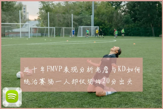 近十年FMVP表现分析老詹与KD如何统治赛场一人却仅场均20分出头
