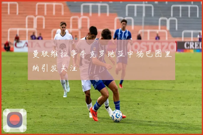 曼联维拉争夺克罗地亚中场巴图里纳引发关注